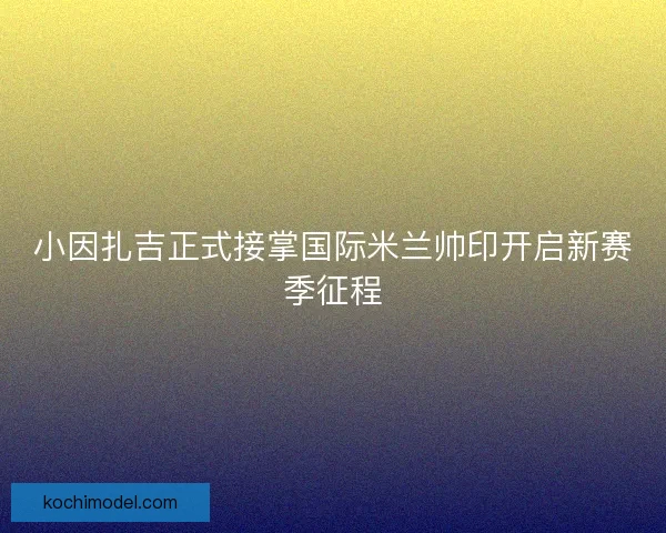 小因扎吉正式接掌国际米兰帅印开启新赛季征程