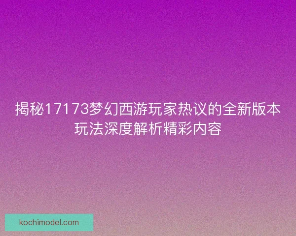 揭秘17173梦幻西游玩家热议的全新版本玩法深度解析精彩内容