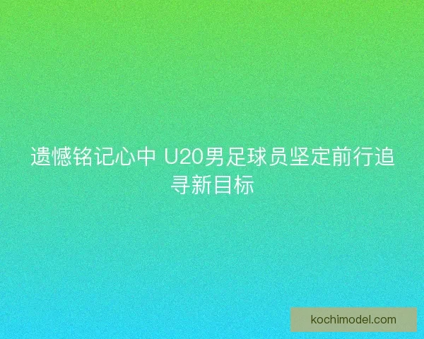 遗憾铭记心中 U20男足球员坚定前行追寻新目标