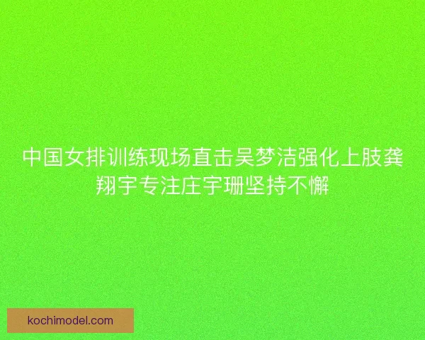 中国女排训练现场直击吴梦洁强化上肢龚翔宇专注庄宇珊坚持不懈