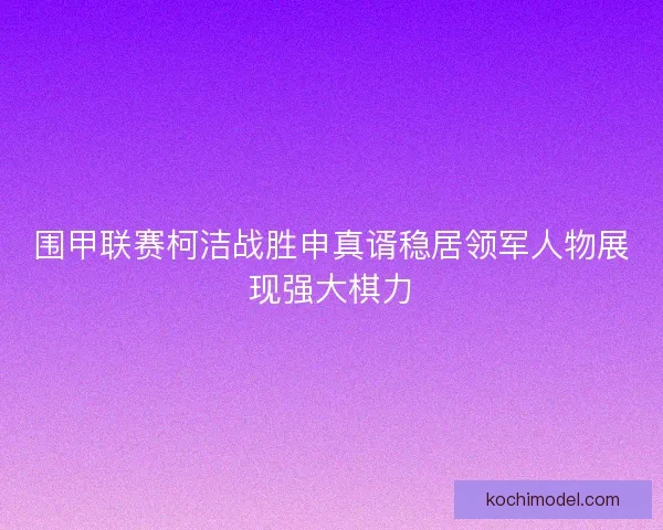 围甲联赛柯洁战胜申真谞稳居领军人物展现强大棋力